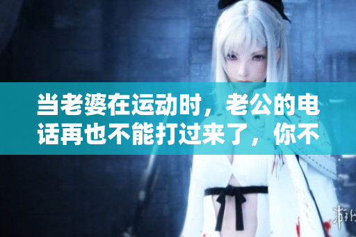 当老婆在运动时，老公的电话再也不能打过来了，你不知道为什么吗？