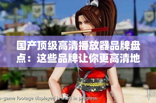 国产顶级高清播放器品牌盘点：这些品牌让你更高清地享受影音乐趣