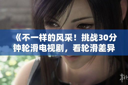《不一样的风采！挑战30分钟轮滑电视剧，看轮滑差异对比，扣人心弦！》