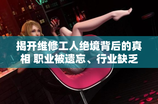 揭开维修工人绝境背后的真相 职业被遗忘、行业缺乏成长机会