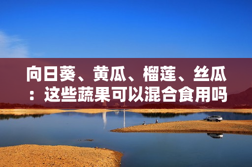 向日葵、黄瓜、榴莲、丝瓜：这些蔬果可以混合食用吗？