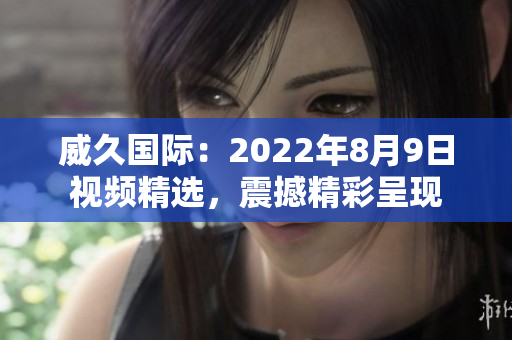 威久国际：2022年8月9日视频精选，震撼精彩呈现