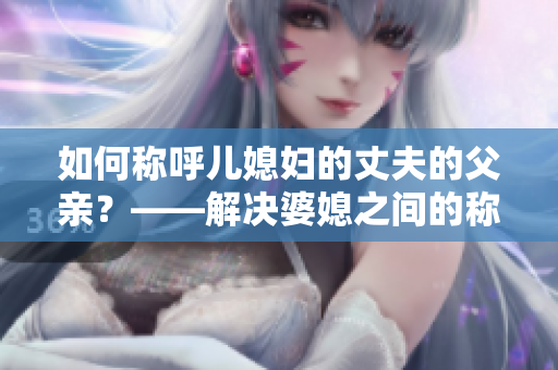 如何称呼儿媳妇的丈夫的父亲？——解决婆媳之间的称谓难题