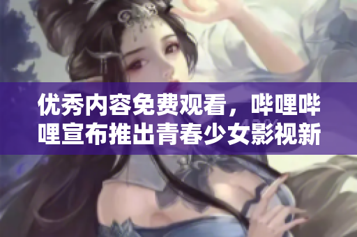 优秀内容免费观看，哔哩哔哩宣布推出青春少女影视新品