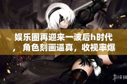 娱乐圈再迎来一波后h时代， 角色刻画逼真，收视率爆表！