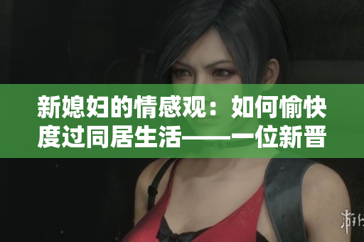 新媳妇的情感观：如何愉快度过同居生活——一位新晋媳妇的经历分享