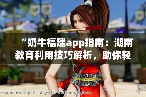 “奶牛福建app指南：湖南教育利用技巧解析，助你轻松上手”