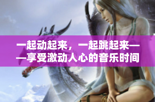 一起动起来，一起跳起来——享受激动人心的音乐时间