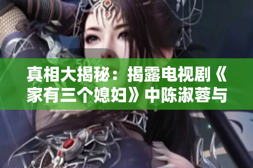 真相大揭秘：揭露电视剧《家有三个媳妇》中陈淑蓉与婆媳关系背后的故事