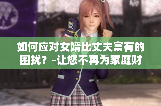 如何应对女婿比丈夫富有的困扰?-让您不再为家庭财产分配烦恼 如何应对女婿比丈夫富有的困扰?-让您不再为家庭财产分配烦恼