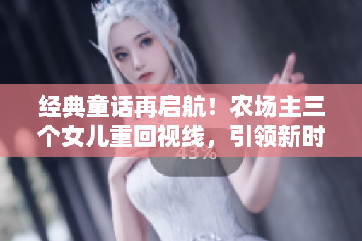 经典童话再启航！农场主三个女儿重回视线，引领新时代风潮！