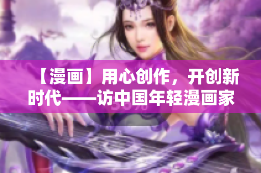 【漫画】用心创作，开创新时代——访中国年轻漫画家