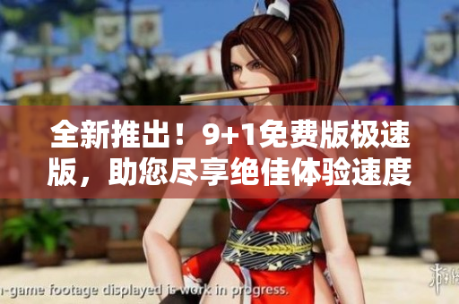 全新推出！9+1免费版极速版，助您尽享绝佳体验速度！