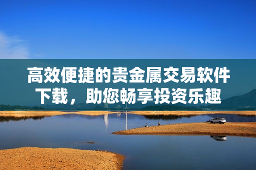 高效便捷的贵金属交易软件下载，助您畅享投资乐趣