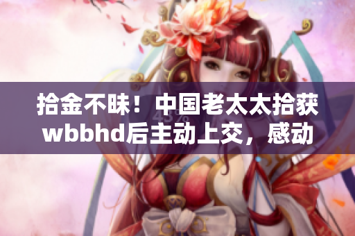拾金不昧！中国老太太拾获wbbhd后主动上交，感动万千网友！