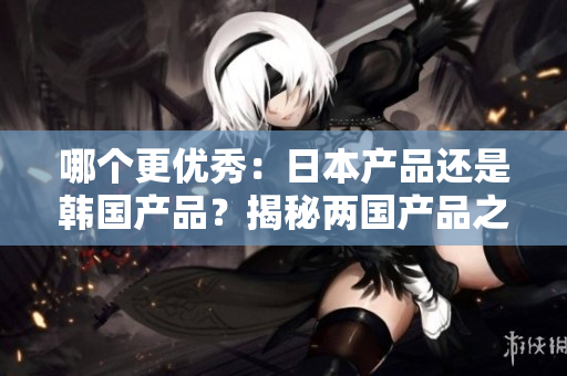 哪个更优秀：日本产品还是韩国产品？揭秘两国产品之争！