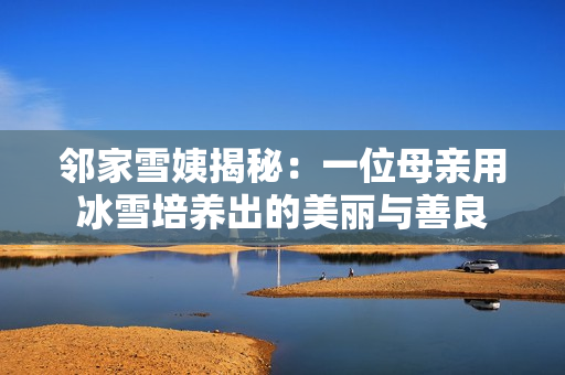 邻家雪姨揭秘:一位母亲用冰雪培养出的美丽与善良 邻家雪姨揭秘:一位母亲用冰雪培养出的美丽与善良