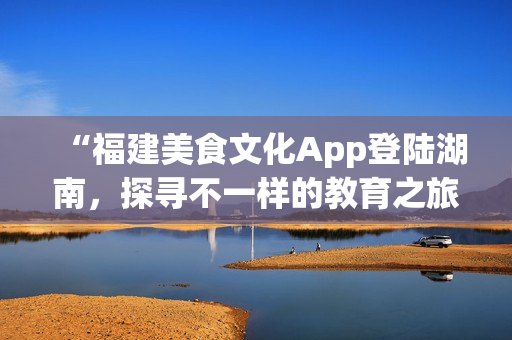 “福建美食文化App登陆湖南，探寻不一样的教育之旅”