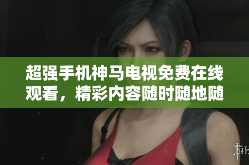 超强手机神马电视免费在线观看，精彩内容随时随地随心配给你