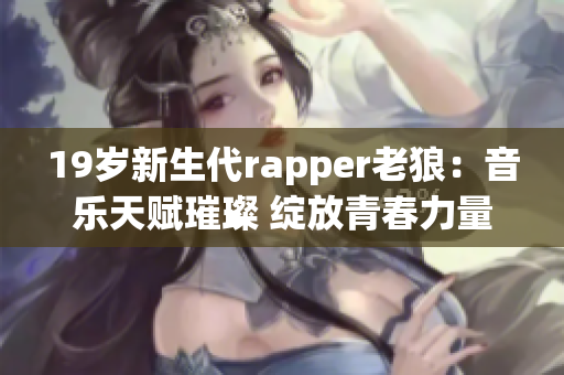 19岁新生代rapper老狼：音乐天赋璀璨 绽放青春力量
