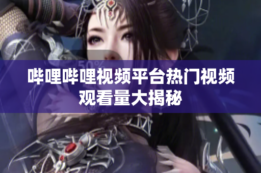 哔哩哔哩视频平台热门视频观看量大揭秘