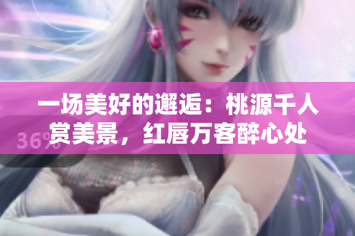 一场美好的邂逅：桃源千人赏美景，红唇万客醉心处