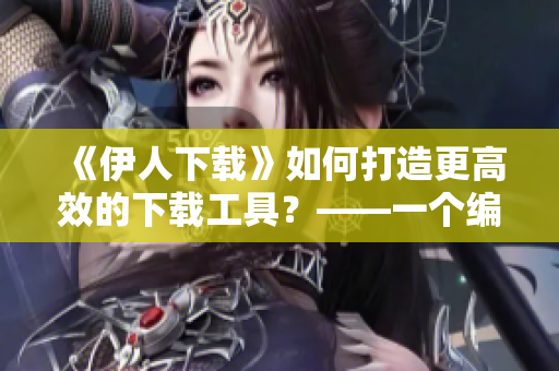 《伊人下载》如何打造更高效的下载工具？——一个编辑的思考