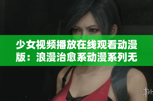 少女视频播放在线观看动漫版：浪漫治愈系动漫系列无需下载，立即观看