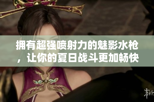 拥有超强喷射力的魅影水枪，让你的夏日战斗更加畅快