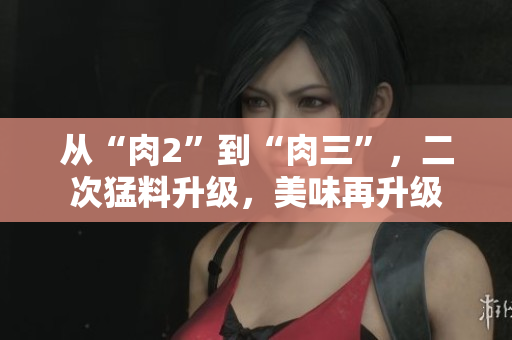 从“肉2”到“肉三”,二次猛料升级,美味再升级 从“肉2”到“肉三”,二次猛料升级,美味再升级