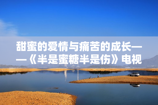甜蜜的爱情与痛苦的成长——《半是蜜糖半是伤》电视剧免费完整版