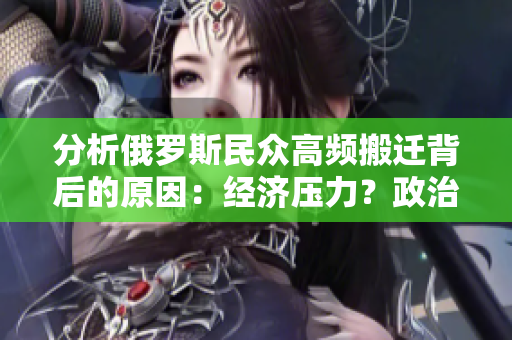 分析俄罗斯民众高频搬迁背后的原因：经济压力？政治不稳定？