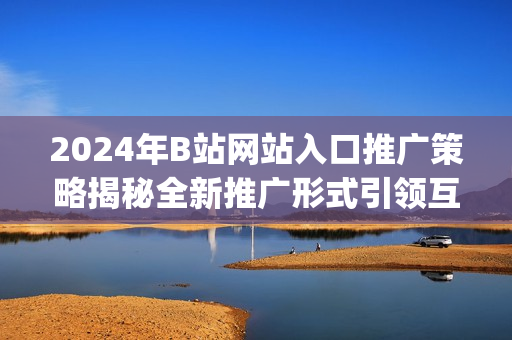 2024年B站网站入口推广策略揭秘全新推广形式引领互联网时代(1)