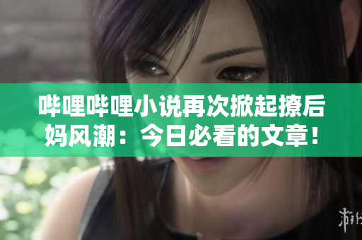 哔哩哔哩小说再次掀起撩后妈风潮：今日必看的文章！