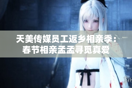天美传媒员工返乡相亲季：春节相亲孟孟寻觅真爱
