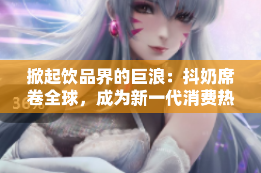 掀起饮品界的巨浪：抖奶席卷全球，成为新一代消费热潮