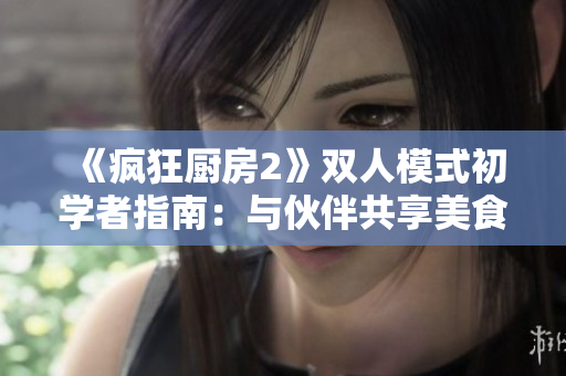 《疯狂厨房2》双人模式初学者指南：与伙伴共享美食制霸厨房技巧
