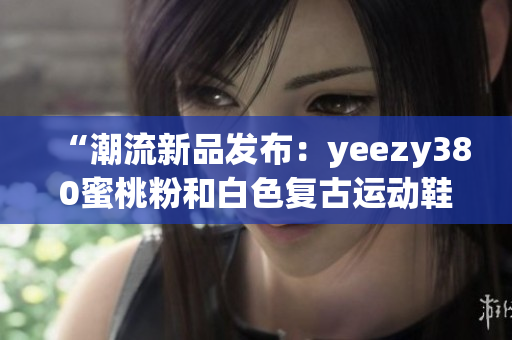 “潮流新品发布：yeezy380蜜桃粉和白色复古运动鞋”