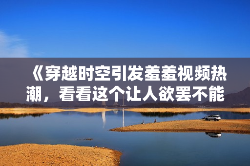 《穿越时空引发羞羞视频热潮，看看这个让人欲罢不能的魔性神作》