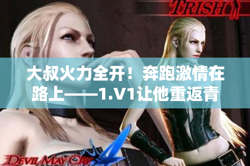 大叔火力全开！奔跑激情在路上——1.V1让他重返青春