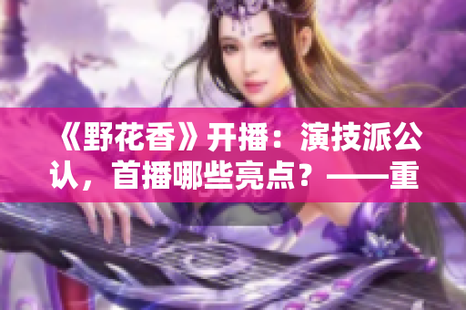 《野花香》开播：演技派公认，首播哪些亮点？——重磅新剧引燃期待