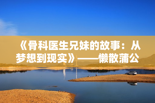 《骨科医生兄妹的故事：从梦想到现实》——懒散蒲公英