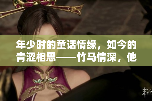 年少时的童话情缘，如今的青涩相思——竹马情深，他哥纠结我！