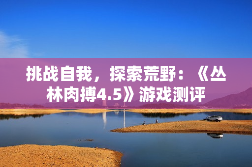挑战自我，探索荒野：《丛林肉搏4.5》游戏测评
