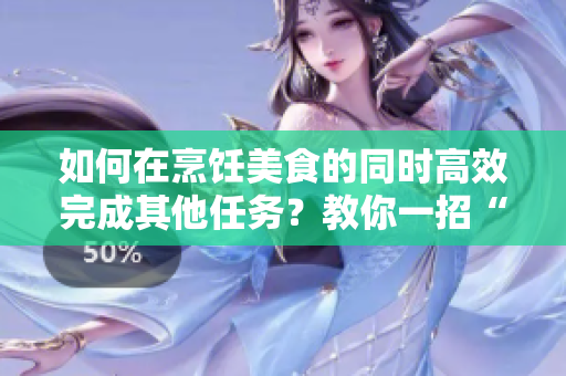 如何在烹饪美食的同时高效完成其他任务？教你一招“一边狂做”的小技巧