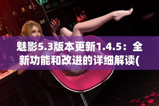 魅影5.3版本更新1.4.5：全新功能和改进的详细解读(1)