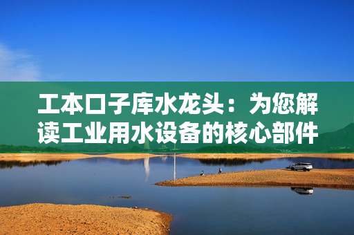 工本口子库水龙头：为您解读工业用水设备的核心部件