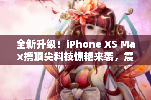 全新升级！iPhone XS Max携顶尖科技惊艳来袭，震撼欧美市场！