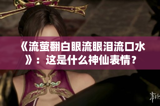 《流萤翻白眼流眼泪流口水》：这是什么神仙表情？