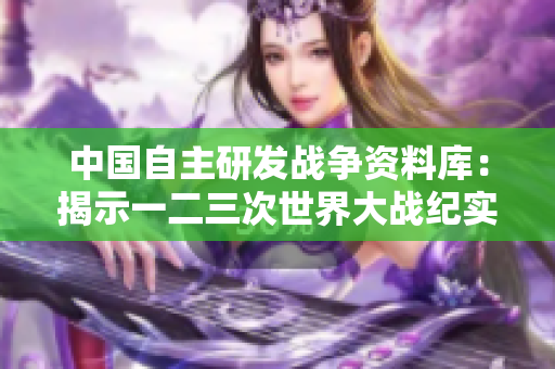 中国自主研发战争资料库：揭示一二三次世界大战纪实